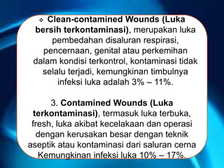 RDASAS Clean-contamined Wounds (Luka
bersih terkontaminasi), merupakan luka
pembedahan disaluran respirasi,
pencernaan, genital atau perkemihan
dalam kondisi terkontrol, kontaminasi tidak
selalu terjadi, kemungkinan timbulnya
infeksi luka adalah 3% – 11%.
3. Contamined Wounds (Luka
terkontaminasi), termasuk luka terbuka,
fresh, luka akibat kecelakaan dan operasi
dengan kerusakan besar dengan teknik
aseptik atau kontaminasi dari saluran cerna
Kemungkinan infeksi luka 10% – 17%.
 