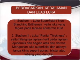 BERDASARKAN KEDALAMAN
DAN LUAS LUKA
1. Stadium I : Luka Superfisial (“Non-
Blanching Erithema) : yaitu luka yang
terjadi pada lapisan epidermis kulit.
2. Stadium II : Luka “Partial Thickness” :
yaitu hilangnya lapisan kulit pada lapisan
epidermis dan bagian atas dari dermis.
Merupakan luka superficial dan adanya
tanda klinis seperti abrasi, blister atau
lubang yang dangkal.
 
