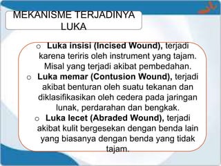 MEKANISME TERJADINYA
LUKA
o Luka insisi (Incised Wound), terjadi
karena teriris oleh instrument yang tajam.
Misal yang terjadi akibat pembedahan.
o Luka memar (Contusion Wound), terjadi
akibat benturan oleh suatu tekanan dan
diklasifikasikan oleh cedera pada jaringan
lunak, perdarahan dan bengkak.
o Luka lecet (Abraded Wound), terjadi
akibat kulit bergesekan dengan benda lain
yang biasanya dengan benda yang tidak
tajam.
 