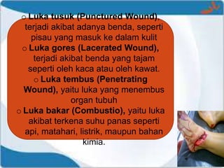 o Luka tusuk (Punctured Wound),
terjadi akibat adanya benda, seperti
pisau yang masuk ke dalam kulit
o Luka gores (Lacerated Wound),
terjadi akibat benda yang tajam
seperti oleh kaca atau oleh kawat.
o Luka tembus (Penetrating
Wound), yaitu luka yang menembus
organ tubuh
o Luka bakar (Combustio), yaitu luka
akibat terkena suhu panas seperti
api, matahari, listrik, maupun bahan
kimia.
 