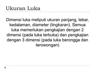 Ukuran Luka
Dimensi luka meliputi ukuran panjang, lebar,
kedalaman, diameter (lingkaran). Semua
luka memerlukan pengkajian dengan 2
dimensi (pada luka terbuka) dan pengkajian
dengan 3 dimensi (pada luka berongga dan
terowongan)
 