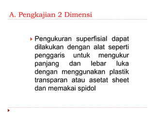 A. Pengkajian 2 Dimensi
 Pengukuran superfisial dapat
dilakukan dengan alat seperti
penggaris untuk mengukur
panjang dan lebar luka
dengan menggunakan plastik
transparan atau asetat sheet
dan memakai spidol
 