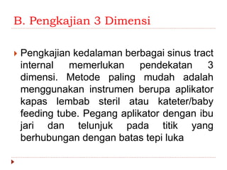 B. Pengkajian 3 Dimensi
 Pengkajian kedalaman berbagai sinus tract
internal memerlukan pendekatan 3
dimensi. Metode paling mudah adalah
menggunakan instrumen berupa aplikator
kapas lembab steril atau kateter/baby
feeding tube. Pegang aplikator dengan ibu
jari dan telunjuk pada titik yang
berhubungan dengan batas tepi luka
 