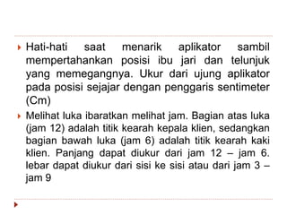  Hati-hati saat menarik aplikator sambil
mempertahankan posisi ibu jari dan telunjuk
yang memegangnya. Ukur dari ujung aplikator
pada posisi sejajar dengan penggaris sentimeter
(Cm)
 Melihat luka ibaratkan melihat jam. Bagian atas luka
(jam 12) adalah titik kearah kepala klien, sedangkan
bagian bawah luka (jam 6) adalah titik kearah kaki
klien. Panjang dapat diukur dari jam 12 – jam 6.
lebar dapat diukur dari sisi ke sisi atau dari jam 3 –
jam 9
 