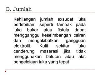 B. Jumlah
Kehilangan jumlah exsudat luka
berlebihan, seperti tampak pada
luka bakar atau fistula dapat
mengganggu keseimbangan cairan
dan mengakibatkan gangguan
elektrolit. Kulit sekitar luka
cenderung maserasi jika tidak
menggunakan balutan atau alat
pengelolaan luka yang tepat
 