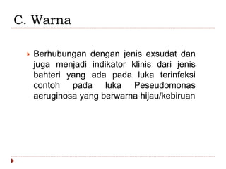 C. Warna
 Berhubungan dengan jenis exsudat dan
juga menjadi indikator klinis dari jenis
bahteri yang ada pada luka terinfeksi
contoh pada luka Peseudomonas
aeruginosa yang berwarna hijau/kebiruan
 