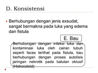 D. Konsistensi
 Berhubungan dengan jenis exsudat,
sangat bermakna pada luka yang edema
dan fistula
E. Bau
Berhubungan dengan infeksi luka dan
kontaminasi luka oleh cairan tubuh
seperti faces terlihat pada fistula, bau
berhubungan dengan proses autolisis
jaringan nekrotik pada balutan oklusif
(Hidrocoloid)
 