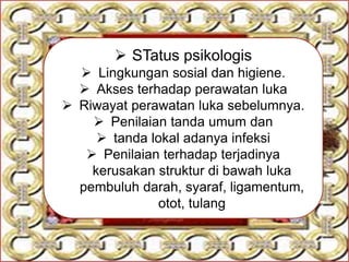  STatus psikologis
 Lingkungan sosial dan higiene.
 Akses terhadap perawatan luka
 Riwayat perawatan luka sebelumnya.
 Penilaian tanda umum dan
 tanda lokal adanya infeksi
 Penilaian terhadap terjadinya
kerusakan struktur di bawah luka
pembuluh darah, syaraf, ligamentum,
otot, tulang
 