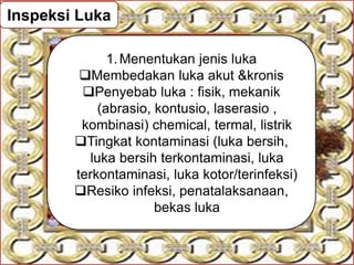 Inspeksi Luka
1.Menentukan jenis luka
Membedakan luka akut &kronis
Penyebab luka : fisik, mekanik
(abrasio, kontusio, laserasio ,
kombinasi) chemical, termal, listrik
Tingkat kontaminasi (luka bersih,
luka bersih terkontaminasi, luka
terkontaminasi, luka kotor/terinfeksi)
Resiko infeksi, penatalaksanaan,
bekas luka
 