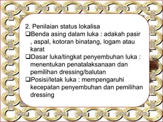 2. Penilaian status lokalisa
Benda asing dalam luka : adakah pasir
, aspal, kotoran binatang, logam atau
karat
Dasar luka/tingkat penyembuhan luka :
menentukan penatalaksanaan dan
pemilihan dressing/balutan
Posisi/letak luka : mempengaruhi
kecepatan penyembuhan dan pemilihan
dressing
 