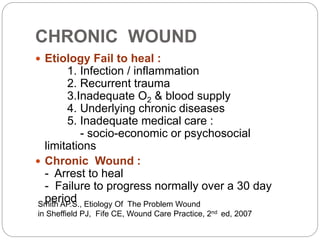 CHRONIC WOUND
 Etiology Fail to heal :
1. Infection / inflammation
2. Recurrent trauma
3.Inadequate O2 & blood supply
4. Underlying chronic diseases
5. Inadequate medical care :
- socio-economic or psychosocial
limitations
 Chronic Wound :
- Arrest to heal
- Failure to progress normally over a 30 day
period
Smith AP.S., Etiology Of The Problem Wound
in Sheffield PJ, Fife CE, Wound Care Practice, 2nd ed, 2007
 