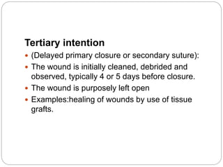 Tertiary intention
 (Delayed primary closure or secondary suture):
 The wound is initially cleaned, debrided and
observed, typically 4 or 5 days before closure.
 The wound is purposely left open
 Examples:healing of wounds by use of tissue
grafts.
 