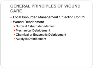 GENERAL PRINCIPLES OF WOUND
CARE
 Local Bioburden Management / Infection Control
 Wound Debridement
 Surgical / sharp debridement
 Mechanical Debridement
 Chemical or Enzymatic Debridement
 Autolytic Debridement
 