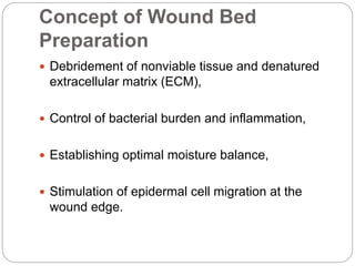 Concept of Wound Bed
Preparation
 Debridement of nonviable tissue and denatured
extracellular matrix (ECM),
 Control of bacterial burden and inflammation,
 Establishing optimal moisture balance,
 Stimulation of epidermal cell migration at the
wound edge.
 