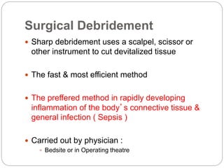 Surgical Debridement
 Sharp debridement uses a scalpel, scissor or
other instrument to cut devitalized tissue
 The fast & most efficient method
 The preffered method in rapidly developing
inflammation of the body’s connective tissue &
general infection ( Sepsis )
 Carried out by physician :
 Bedsite or in Operating theatre
 