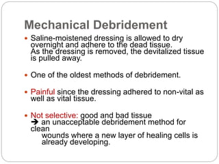 Mechanical Debridement
 Saline-moistened dressing is allowed to dry
overnight and adhere to the dead tissue.
As the dressing is removed, the devitalized tissue
is pulled away.
 One of the oldest methods of debridement.
 Painful since the dressing adhered to non-vital as
well as vital tissue.
 Not selective: good and bad tissue
 an unacceptable debridement method for
clean
wounds where a new layer of healing cells is
already developing.
 