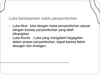 Luka berdasarkan waktu penyembuhan
 Luka Akut : luka dengan masa penyembuhan sesuai
dengan konsep penyembuhan yang telah
diharapkan
 Luka Kronis : Luka yang mengalami kegagalan
dalam proses penyembuhan, dapat karena faktor
eksogen dan endogen.
 