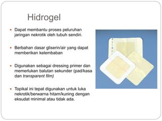 Hidrogel
 Dapat membantu proses peluruhan
jaringan nekrotik oleh tubuh sendiri.
 Berbahan dasar gliserin/air yang dapat
memberikan kelembaban
 Digunakan sebagai dressing primer dan
memerlukan balutan sekunder (pad/kasa
dan transparent film)
 Topikal ini tepat digunakan untuk luka
nekrotik/berwarna hitam/kuning dengan
eksudat minimal atau tidak ada.
 