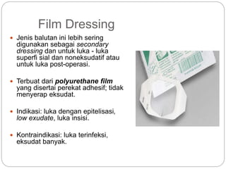Film Dressing
 Jenis balutan ini lebih sering
digunakan sebagai secondary
dressing dan untuk luka - luka
superfi sial dan noneksudatif atau
untuk luka post-operasi.
 Terbuat dari polyurethane film
yang disertai perekat adhesif; tidak
menyerap eksudat.
 Indikasi: luka dengan epitelisasi,
low exudate, luka insisi.
 Kontraindikasi: luka terinfeksi,
eksudat banyak.
 