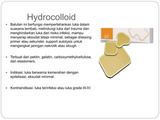Hydrocolloid
 Balutan ini berfungsi mempertahankan luka dalam
suasana lembab, melindungi luka dari trauma dan
menghindarkan luka dari risiko infeksi, mampu
menyerap eksudat tetapi minimal; sebagai dressing
primer atau sekunder, support autolysis untuk
mengangkat jaringan nekrotik atau slough.
 Terbuat dari pektin, gelatin, carboxymethylcellulose,
dan elastomers.
 Indikasi: luka berwarna kemerahan dengan
epitelisasi, eksudat minimal.
 Kontraindikasi: luka terinfeksi atau luka grade III-IV.
 