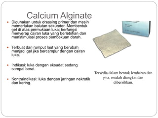 Calcium Alginate
 Digunakan untuk dressing primer dan masih
memerlukan balutan sekunder. Membentuk
gel di atas permukaan luka; berfungsi
menyerap cairan luka yang berlebihan dan
menstimulasi proses pembekuan darah.
 Terbuat dari rumput laut yang berubah
menjadi gel jika bercampur dengan cairan
luka.
 Indikasi: luka dengan eksudat sedang
sampai berat.
 Kontraindikasi: luka dengan jaringan nekrotik
dan kering.
Tersedia dalam bentuk lembaran dan
pita, mudah diangkat dan
dibersihkan.
 