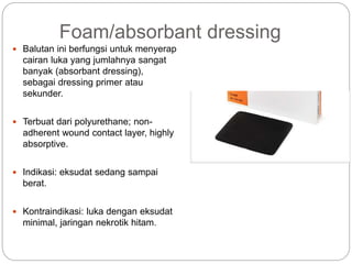 Foam/absorbant dressing
 Balutan ini berfungsi untuk menyerap
cairan luka yang jumlahnya sangat
banyak (absorbant dressing),
sebagai dressing primer atau
sekunder.
 Terbuat dari polyurethane; non-
adherent wound contact layer, highly
absorptive.
 Indikasi: eksudat sedang sampai
berat.
 Kontraindikasi: luka dengan eksudat
minimal, jaringan nekrotik hitam.
 