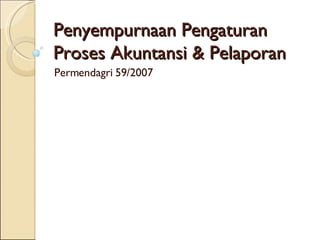 Penyempurnaan Pengaturan  Proses Akuntansi & Pelaporan Permendagri 59/2007 