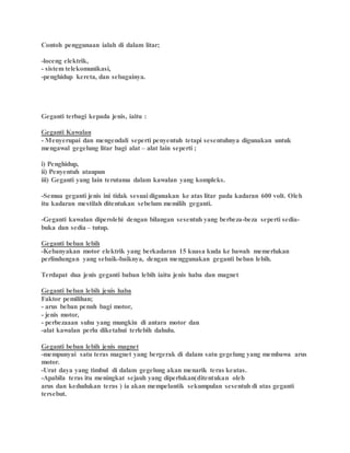 Contoh penggunaan ialah di dalam litar;
-loceng elektrik,
- sistem telekomunikasi,
-penghidup kereta, dan sebagainya.
Geganti terbagi kepada jenis, iaitu :
Geganti Kawalan
- Menyerupai dan mengendali seperti penyentuh tetapi sesentuhnya digunakan untuk
mengawal gegelung litar bagi alat – alat lain seperti ;
i) Penghidup,
ii) Penyentuh ataupun
iii) Geganti yang lain terutama dalam kawalan yang kompleks.
-Semua geganti jenis ini tidak sesuai digunakan ke atas litar pada kadaran 600 volt. Oleh
itu kadaran mestilah ditentukan sebelum memilih geganti.
-Geganti kawalan diperolehi dengan bilangan sesentuh yang berbeza-beza seperti sedia-
buka dan sedia – tutup.
Geganti beban lebih
-Kebanyakan motor elektrik yang berkadaran 15 kuasa kuda ke bawah memerlukan
perlindungan yang sebaik-baiknya, dengan menggunakan geganti beban lebih.
Terdapat dua jenis geganti baban lebih iaitu jenis haba dan magnet
Geganti beban lebih jenis haba
Faktor pemilihan;
- arus beban penuh bagi motor,
- jenis motor,
- perbezaaan suhu yang mungkin di antara motor dan
-alat kawalan perlu diketahui terlebih dahulu.
Geganti beban lebih jenis magnet
-mempunyai satu teras magnet yang bergerak di dalam satu gegelung yang membawa arus
motor.
-Urat daya yang timbul di dalam gegelung akan menarik teras keatas.
-Apabila teras itu meningkat sejauh yang diperlukan(ditentukan oleh
arus dan kedudukan teras ) ia akan mempelantik sekumpulan sesentuh di atas geganti
tersebut.
 