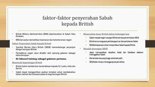 faktor-faktor penyerahan Sabah
kepada British
• British Military Administration (BMA) diperkenalkan di Sabah, Kota
Kinabalu.
• BMA berusaha memulihkan keamanan dan ketenteraman negeri.
Faktor Penyerahan Sabah kepada British
• Syarikat Borneo Utara British (SBUB) menandatangai perjanjian
dengan kerajaan British.
• Pentadbiran negeri akan ditadbir oleh seorang gabenor sebagai
ketua kerajaan.
• Sir Edward twining sebagai gabenor pertama.
Memenuhi kepentingan British
• British bakal memberikan kemerdekaan kepada Sri Lanka, India dan
Burma.
• Sabah dapat menggantikan jajahan tersebut untuk membekalkan
bahan mentah dan kawasan pasaran bagi barangan British.
• Meneruskan dasar British dalam hubungan luar
• SabahmenjadinegerinaunganBritishsemasapemerintahanSBUB.
• BritishterusmenguasaiperhubunganluardanpertahananSabah.
• SBUBberkeputusanuntukmenyerahkanSabahkepadaBritish.
• Masalah kewangan SBUB
• Jepun memusnahkan Jessolton, Kudat dan Sandakan sebelum
meninggalkanSabah.
• Memerlukankosyangtinggiuntukbaikpulih.
• SBUBtidakmampumenanggungkospemulihan.
 