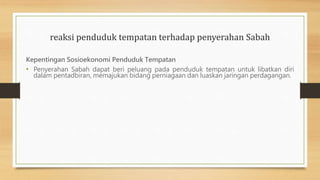 reaksi penduduk tempatan terhadap penyerahan Sabah
Kepentingan Sosioekonomi Penduduk Tempatan
• Penyerahan Sabah dapat beri peluang pada penduduk tempatan untuk libatkan diri
dalam pentadbiran, memajukan bidang perniagaan dan luaskan jaringan perdagangan.
 
