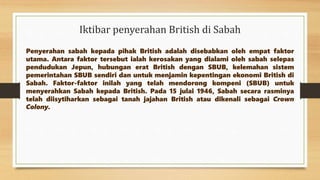 Iktibar penyerahan British di Sabah
Penyerahan sabah kepada pihak British adalah disebabkan oleh empat faktor
utama. Antara faktor tersebut ialah kerosakan yang dialami oleh sabah selepas
pendudukan Jepun, hubungan erat British dengan SBUB, kelemahan sistem
pemerintahan SBUB sendiri dan untuk menjamin kepentingan ekonomi British di
Sabah. Faktor-faktor inilah yang telah mendorong kompeni (SBUB) untuk
menyerahkan Sabah kepada British. Pada 15 julai 1946, Sabah secara rasminya
telah diisytiharkan sebagai tanah jajahan British atau dikenali sebagai Crown
Colony.
 