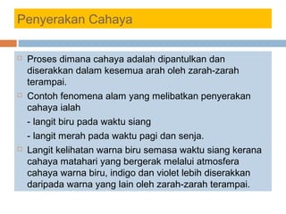 Penyerakan Cahaya
 Proses dimana cahaya adalah dipantulkan dan
diserakkan dalam kesemua arah oleh zarah-zarah
terampai.
 Contoh fenomena alam yang melibatkan penyerakan
cahaya ialah
- langit biru pada waktu siang
- langit merah pada waktu pagi dan senja.
 Langit kelihatan warna biru semasa waktu siang kerana
cahaya matahari yang bergerak melalui atmosfera
cahaya warna biru, indigo dan violet lebih diserakkan
daripada warna yang lain oleh zarah-zarah terampai.
 