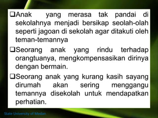 Anak yang merasa tak pandai di
sekolahnya menjadi bersikap seolah-olah
seperti jagoan di sekolah agar ditakuti oleh
teman-temannya
Seorang anak yang rindu terhadap
orangtuanya, mengkompensasikan dirinya
dengan bermain.
Seorang anak yang kurang kasih sayang
dirumah akan sering menggangu
temannya disekolah untuk mendapatkan
perhatian.
State University of Medan
 