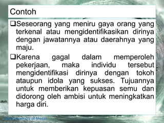 Contoh
Seseorang yang meniru gaya orang yang
terkenal atau mengidentifikasikan dirinya
dengan jawatannya atau daerahnya yang
maju.
Karena gagal dalam memperoleh
pekerjaan, maka individu tersebut
mengidentifikasi dirinya dengan tokoh
ataupun idola yang sukses. Tujuannya
untuk memberikan kepuasan semu dan
didorong oleh ambisi untuk meningkatkan
harga diri.
State University of Medan
 