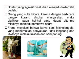 Dokter yang agresif disalurkan menjadi dokter ahli
bedah.
Orang yang suka bicara, karena dengan berbicara
banyak kurang disukai masyarakat, maka
dialihkan pada hal-hal yang dapat diterima
misalnya menjadi pembawa acara.
Freud meyakini bahwa karya seni Michelangelo,
yang menemukan penyaluran tidak langsung dari
libidonya melalui lukisan dan seni patung
 