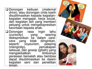  Dorongan keibuan (maternal
drive), atau dorongan cinta kasih
disublimasikan kepada kegiatan-
kegiatan mengajar, kerja social,
dan kegiatan lain yang memberi
peluang untuk mengekspresikan
kecintaan kepada anak.
 Dorongan rasa ingin tahu
(curiocity) yang seering
diekspresikan ke dalam cara-
cara yang tidak diinginkan,
seperti: voyeurism, peeping
(mengintip), percakapan
seksual, dan gossip (gibah) yang
mengakibatkan timbulnya
perasaan bersalah atau berdosa
dapat disublimasikan ke dalam
kegiatan seni dan penelitian
ilmiah.
 