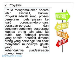 2. Proyeksi
Freud mengemukakan secara
lebih eksplisit, bahwa;
Proyeksi adalah suatu proses
pemetaan (pelampiasan ke
luar) dorongan-dorongan,
perasaan-perasaan dan
sentimen-sentimen seseorang
kepada orang lain atau ke
dunia luar, sebagai proses
yang bersifat defensif, dimana
orang yang bersangkutan tidak
menyadari munculnya gejala
yang di luar
kehendaknya (undesireable
phenomena).
State University of Medan
 