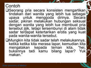 Contoh
Seorang pria secara konsisten mengartikan
tindakan dari wanita yang lebih tua sebagai
upaya untuk menggoda dirinya. Secara
sadar, pikiran melakukan hubungan seksual
dengan wanita yang lebih tua membuat pria
tersebut jijik, tetapi tersembunyi di alam tidak
sadar terdapat ketertarikan erotis yang kuat
pada wanita-wanita tersebut.
Mungkin kita tidak sadar telah melakukannya,
ketika ketika kita merasa lapar, kemudian kita
mengatakan kepada teman kita, “hei,
bukannya tadi kamu bilang lapar? Yuk
makan.”
State University of Medan
 