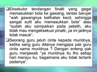 Eksekutor tendangan finalti yang gagal
memasukkan bola ke gawang, lantas berujar
“wah gawangnya kelihatan kecil, sehingga
sangat sulit aku memasukkan bola” atau
“sudah aku sampaikan pada pelatih, aku
tidak mau mengeksekusi pinalti, ya ini jadinya
tidak masuk”.
Seorang guru jatuh cinta kepada muridnya,
ketika sang guru ditanya mengapa pak guru
cinta sama muridnya ? Dengan enteng pak
guru menjawab “ya muridnya itu lho setiap
hari merayu ku, bagaimana aku tidak tertarik
padanya”.
State University of Medan
 