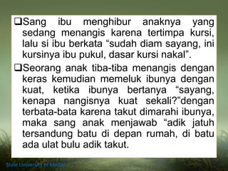 Sang ibu menghibur anaknya yang
sedang menangis karena tertimpa kursi,
lalu si ibu berkata “sudah diam sayang, ini
kursinya ibu pukul, dasar kursi nakal”.
Seorang anak tiba-tiba menangis dengan
keras kemudian memeluk ibunya dengan
kuat, ketika ibunya bertanya “sayang,
kenapa nangisnya kuat sekali?”dengan
terbata-bata karena takut dimarahi ibunya,
maka sang anak menjawab “adik jatuh
tersandung batu di depan rumah, di batu
ada ulat bulu adik takut.
State University of Medan
 