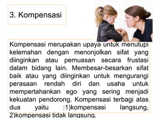 3. Kompensasi
Kompensasi merupakan upaya untuk menutupi
kelemahan dengan menonjolkan sifat yang
diinginkan atau pemuasan secara frustasi
dalam bidang lain. Membesar-besarkan sifat
baik atau yang diinginkan untuk mengurangi
perasaan rendah diri dan usaha untuk
mempertahankan ego yang sering menjadi
kekuatan pendorong. Kompensasi terbagi atas
dua yaitu :1)kompensasi langsung,
2)kompensasi tidak langsung.
 