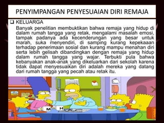 PENYIMPANGAN PENYESUAIAN DIRI REMAJA
 KELUARGA
Banyak penelitian membuktikan bahwa remaja yang hidup di
dalam rumah tangga yang retak, mengalami masalah emosi,
tampak padanya ada kecenderungan yang besar untuk
marah, suka menyendiri, di samping kurang kepekaaan
terhadap penerimaan sosial dan kurang mampu menahan diri
serta lebih gelisah dibandingkan dengan remaja yang hidup
dalam rumah tangga yang wajar. Terbukti pula bahwa
kebanyakan anak-anak yang dikeluarkan dari sekolah karena
tidak dapat menyesuaikan diri adalah mereka yang datang
dari rumah tangga yang pecah atau retak itu.
 