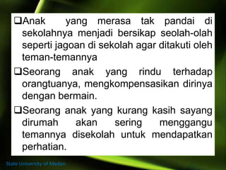 Anak yang merasa tak pandai di
sekolahnya menjadi bersikap seolah-olah
seperti jagoan di sekolah agar ditakuti oleh
teman-temannya
Seorang anak yang rindu terhadap
orangtuanya, mengkompensasikan dirinya
dengan bermain.
Seorang anak yang kurang kasih sayang
dirumah akan sering menggangu
temannya disekolah untuk mendapatkan
perhatian.
State University of Medan
 