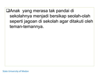 Anak yang merasa tak pandai di
sekolahnya menjadi bersikap seolah-olah
seperti jagoan di sekolah agar ditakuti oleh
teman-temannya.
State University of Medan
 