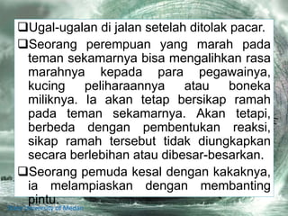 Ugal-ugalan di jalan setelah ditolak pacar.
Seorang perempuan yang marah pada
teman sekamarnya bisa mengalihkan rasa
marahnya kepada para pegawainya,
kucing peliharaannya atau boneka
miliknya. Ia akan tetap bersikap ramah
pada teman sekamarnya. Akan tetapi,
berbeda dengan pembentukan reaksi,
sikap ramah tersebut tidak diungkapkan
secara berlebihan atau dibesar-besarkan.
Seorang pemuda kesal dengan kakaknya,
ia melampiaskan dengan membanting
pintu.
State University of Medan
 