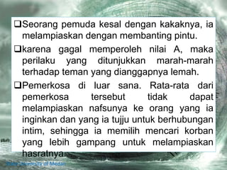 Seorang pemuda kesal dengan kakaknya, ia
melampiaskan dengan membanting pintu.
karena gagal memperoleh nilai A, maka
perilaku yang ditunjukkan marah-marah
terhadap teman yang dianggapnya lemah.
Pemerkosa di luar sana. Rata-rata dari
pemerkosa tersebut tidak dapat
melampiaskan nafsunya ke orang yang ia
inginkan dan yang ia tujju untuk berhubungan
intim, sehingga ia memilih mencari korban
yang lebih gampang untuk melampiaskan
hasratnya.
State University of Medan
 