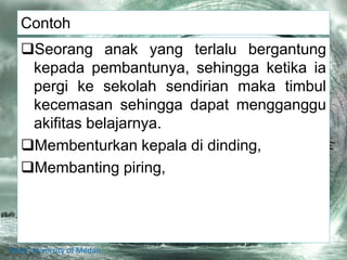 Contoh
Seorang anak yang terlalu bergantung
kepada pembantunya, sehingga ketika ia
pergi ke sekolah sendirian maka timbul
kecemasan sehingga dapat mengganggu
akifitas belajarnya.
Membenturkan kepala di dinding,
Membanting piring,
State University of Medan
 