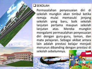 SEKOLAH
Permasalahan penyesuaian diri di
sekolah mungkin akan timbul ketika
remaja mulai memasuki jenjang
sekolah yang baru, baik sekolah
lanjutan pertama maupun sekolah
lanjutan atas. Mereka mungkin
mengalami permasalahan penyesuaian
diri dengan guru-guru, teman, dan
mata pelajaran. Sebagai akibat antara
lain adalah prestasi belajar menjadi
menurun dibanding dengan prestasi di
sekolah sebelumnya.
 