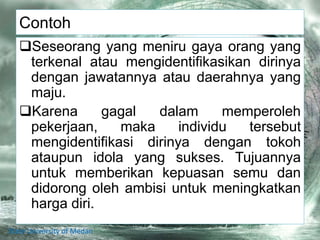 Contoh
Seseorang yang meniru gaya orang yang
terkenal atau mengidentifikasikan dirinya
dengan jawatannya atau daerahnya yang
maju.
Karena gagal dalam memperoleh
pekerjaan, maka individu tersebut
mengidentifikasi dirinya dengan tokoh
ataupun idola yang sukses. Tujuannya
untuk memberikan kepuasan semu dan
didorong oleh ambisi untuk meningkatkan
harga diri.
State University of Medan
 