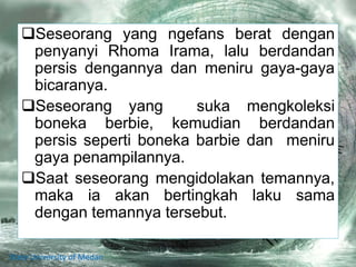 Seseorang yang ngefans berat dengan
penyanyi Rhoma Irama, lalu berdandan
persis dengannya dan meniru gaya-gaya
bicaranya.
Seseorang yang suka mengkoleksi
boneka berbie, kemudian berdandan
persis seperti boneka barbie dan meniru
gaya penampilannya.
Saat seseorang mengidolakan temannya,
maka ia akan bertingkah laku sama
dengan temannya tersebut.
State University of Medan
 